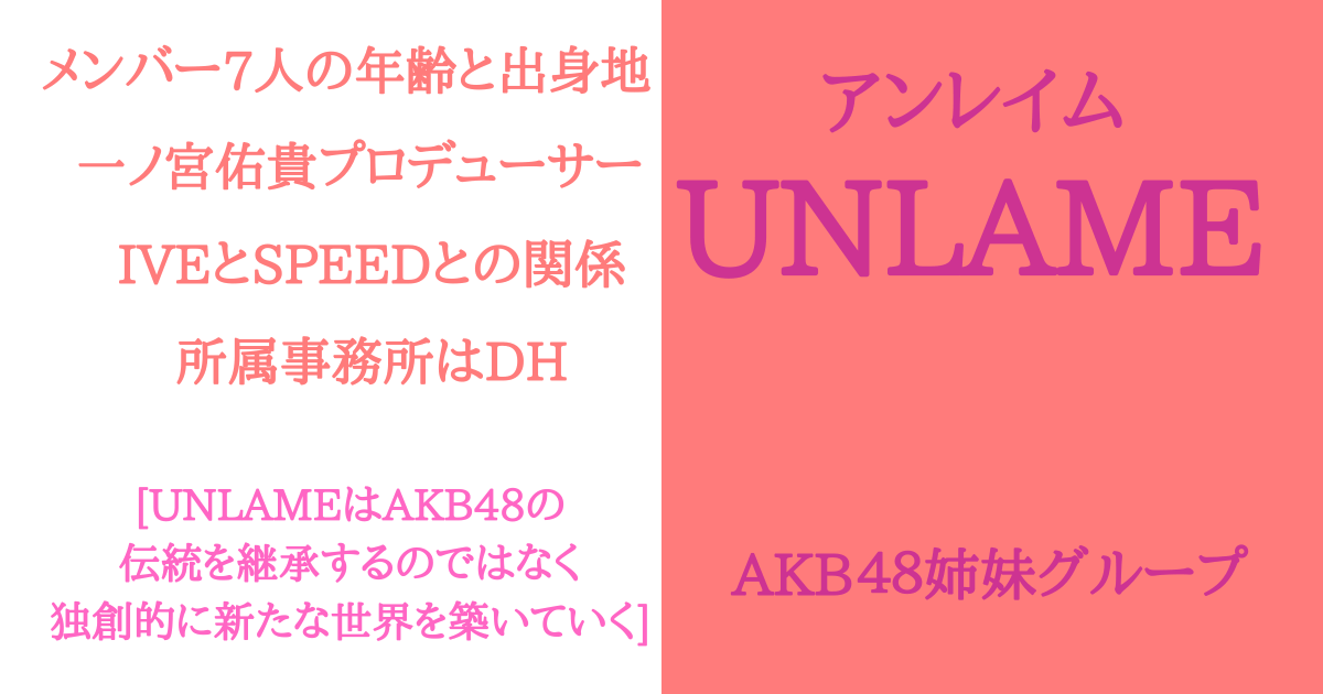 【UNLAME】センター含むメンバー！一ノ宮佑貴プロデューサーそしてIVEとSPEEDとの関係！AKB48の所属事務所がバラバラな理由も解説